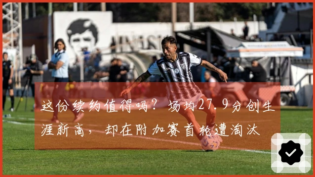 这份续约值得吗？场均27.9分创生涯新高，却在附加赛首轮遭淘汰