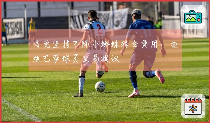 马竞坚持不降小蜘蛛转会费用，拒绝巴萨球员交易提议