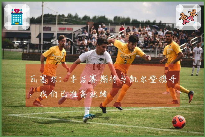 瓦塞尔：季后赛期待与凯尔登携手，我们已准备就绪