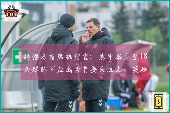 转播方首席执行官：意甲减少至18支球队不应成为首要关注点，英超与西甲均维持20支球队。