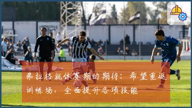 弗拉格就休赛期的期待：希望重返训练场，全面提升各项技能