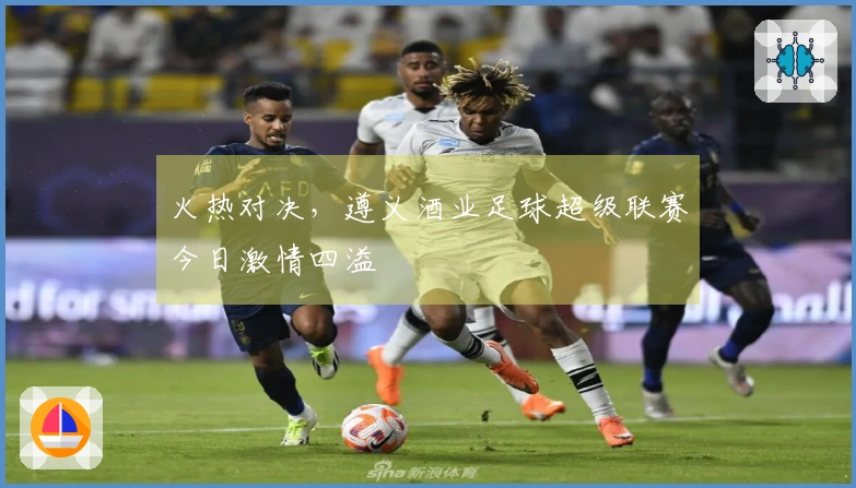 火热对决，遵义酒业足球超级联赛今日激情四溢