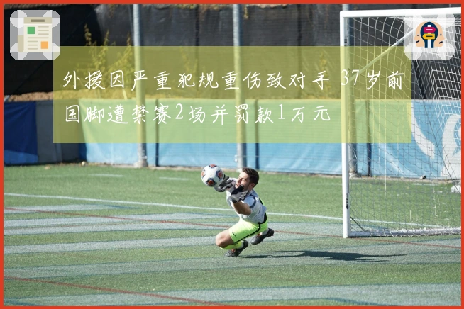 外援因严重犯规重伤致对手 37岁前国脚遭禁赛2场并罚款1万元