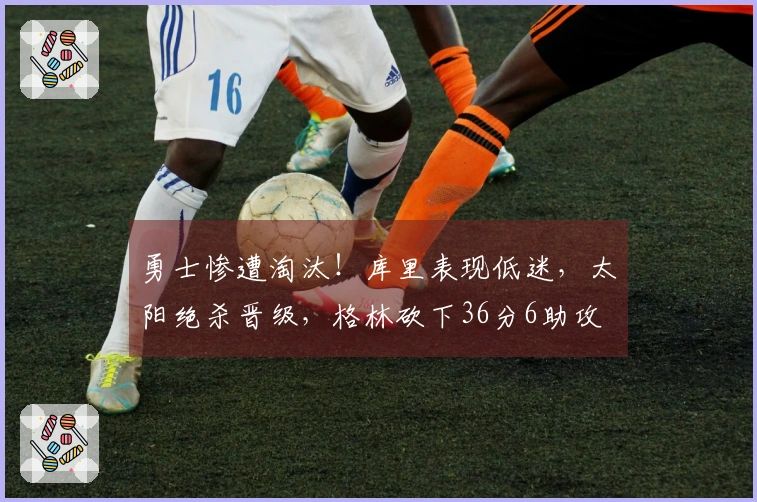 勇士惨遭淘汰！库里表现低迷，太阳绝杀晋级，格林砍下36分6助攻