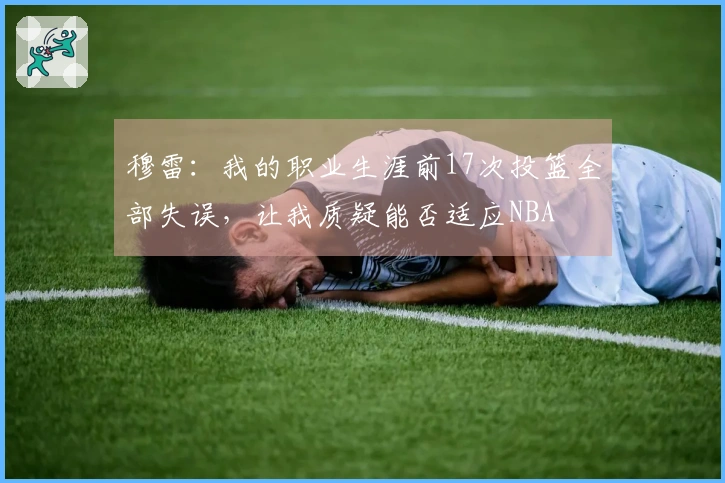 穆雷：我的职业生涯前17次投篮全部失误，让我质疑能否适应NBA