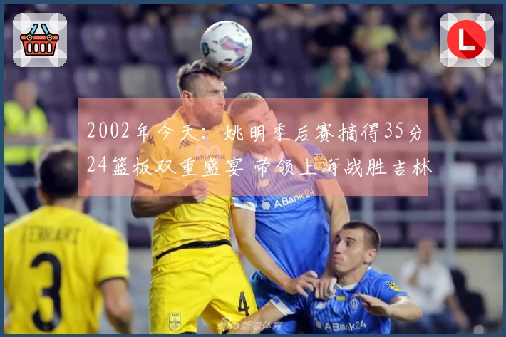2002年今天：姚明季后赛摘得35分24篮板双重盛宴 带领上海战胜吉林