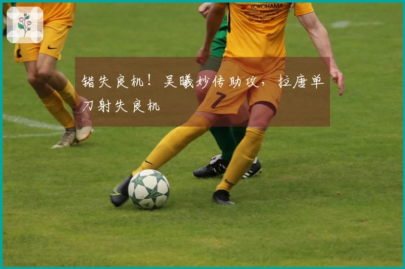 错失良机！吴曦妙传助攻，拉唐单刀射失良机