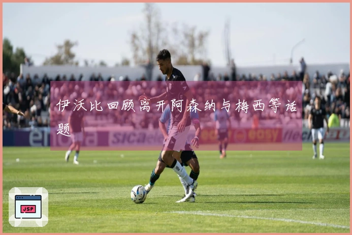 伊沃比回顾离开阿森纳与梅西等话题