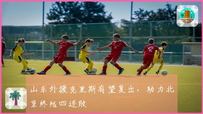 山东外援克里斯有望复出，助力北京终结四连败