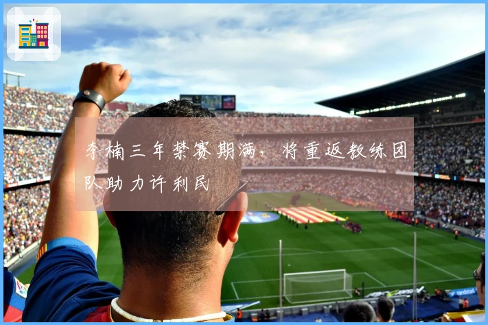 李楠三年禁赛期满，将重返教练团队助力许利民