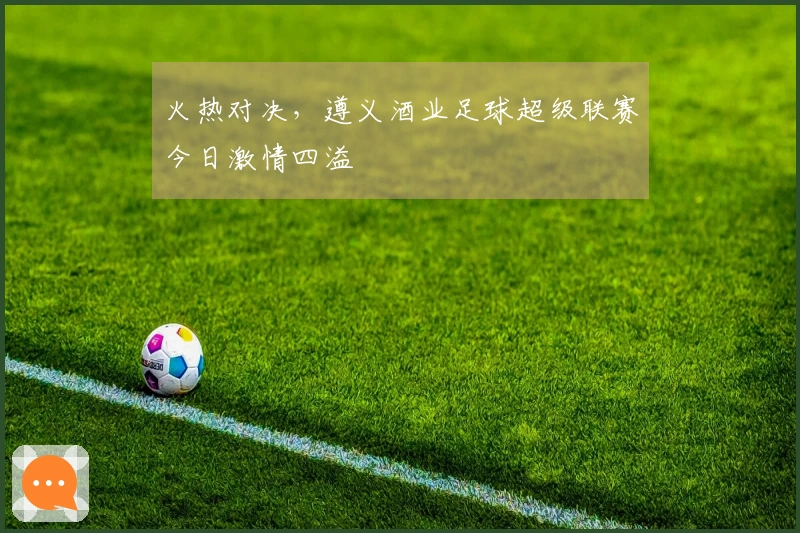 火热对决，遵义酒业足球超级联赛今日激情四溢