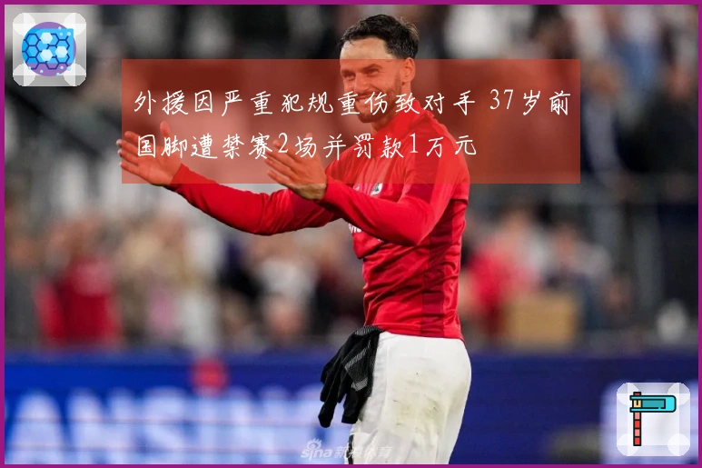外援因严重犯规重伤致对手 37岁前国脚遭禁赛2场并罚款1万元