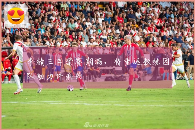 李楠三年禁赛期满，将重返教练团队助力许利民