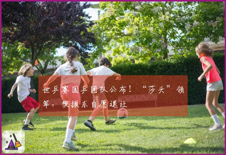 世乒赛国乒团队公布！“莎头”领军，樊振东自愿退让