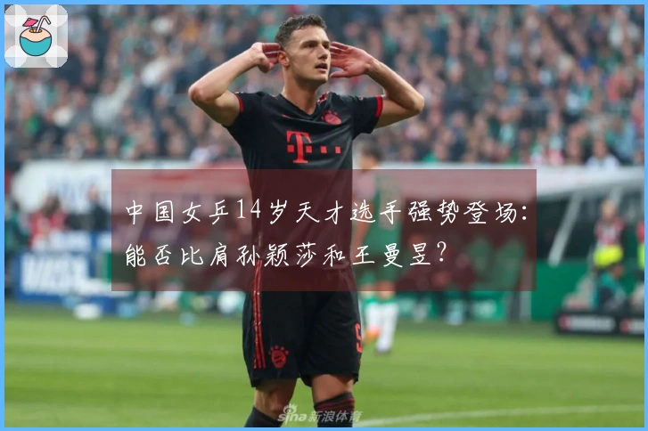 中国女乒14岁天才选手强势登场：能否比肩孙颖莎和王曼昱？