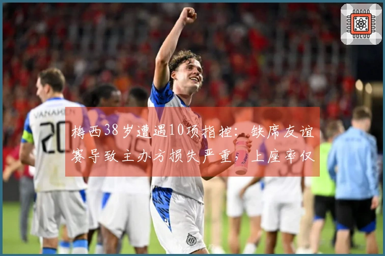 梅西38岁遭遇10项指控：缺席友谊赛导致主办方损失严重，上座率仅23%