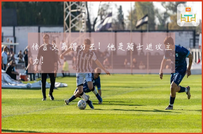 传言交易得分王！他是骑士进攻主力！